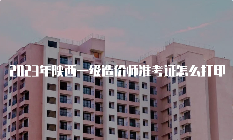 2023年陕西一级造价师准考证怎么打印