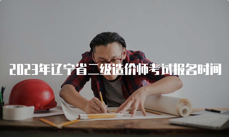 2023年辽宁省二级造价师考试报名时间