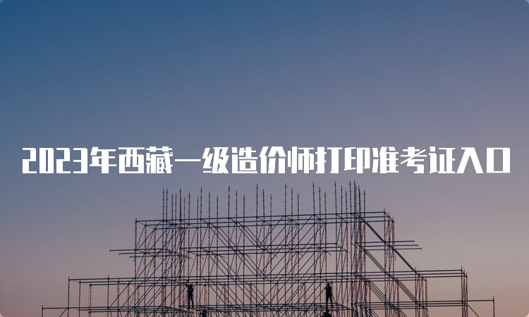 2023年西藏一级造价师打印准考证入口