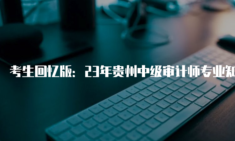 考生回忆版：23年贵州中级审计师专业知识试卷真题及答案解析汇总