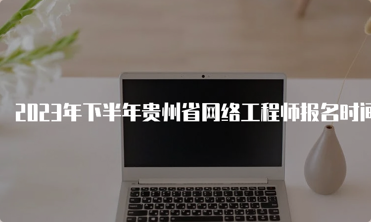 2023年下半年贵州省网络工程师报名时间：今日17点结束