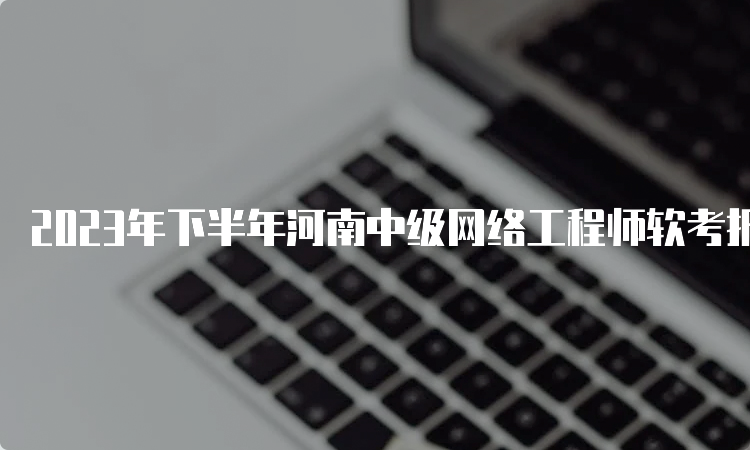 2023年下半年河南中级网络工程师软考报名时间明天截止