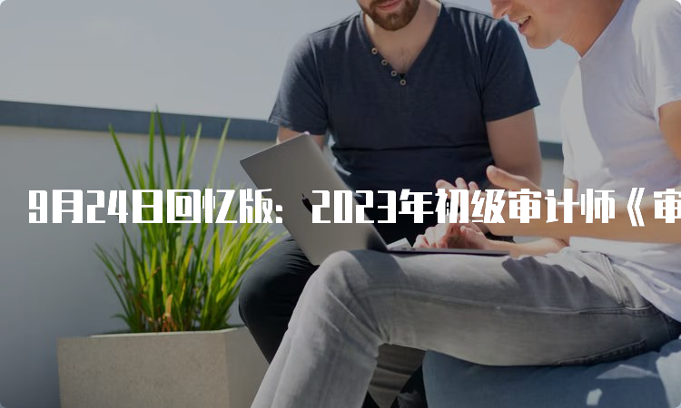 9月24日回忆版：2023年初级审计师《审计相关基础知识》真题及答案解析