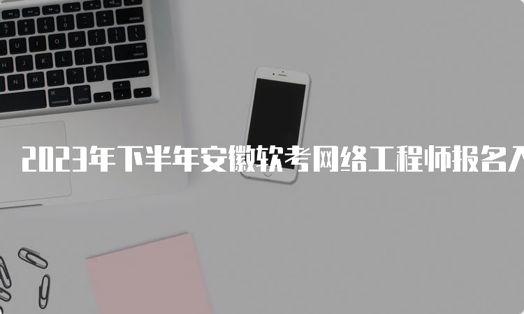 2023年下半年安徽软考网络工程师报名入口即将关闭