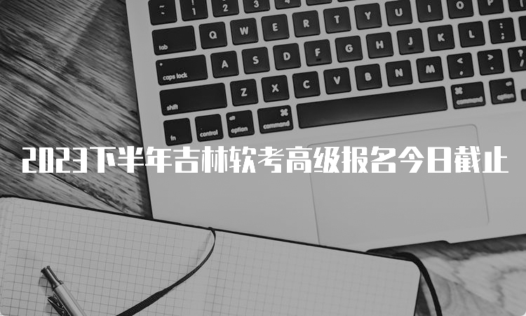 2023下半年吉林软考高级报名今日截止