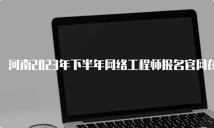 河南2023年下半年网络工程师报名官网在哪