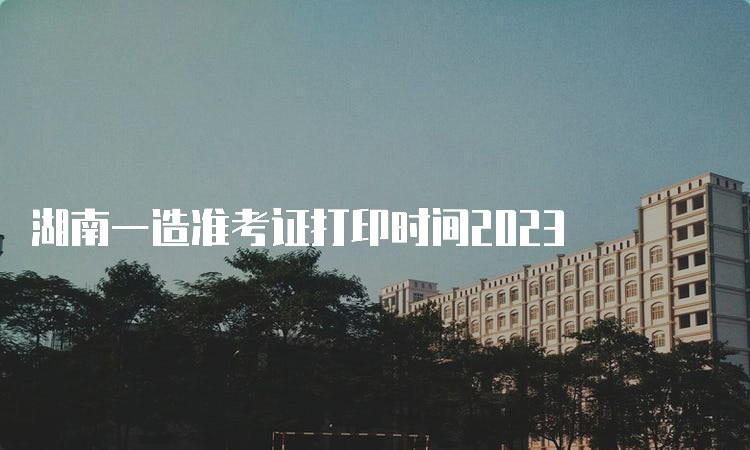 湖南一造准考证打印时间2023