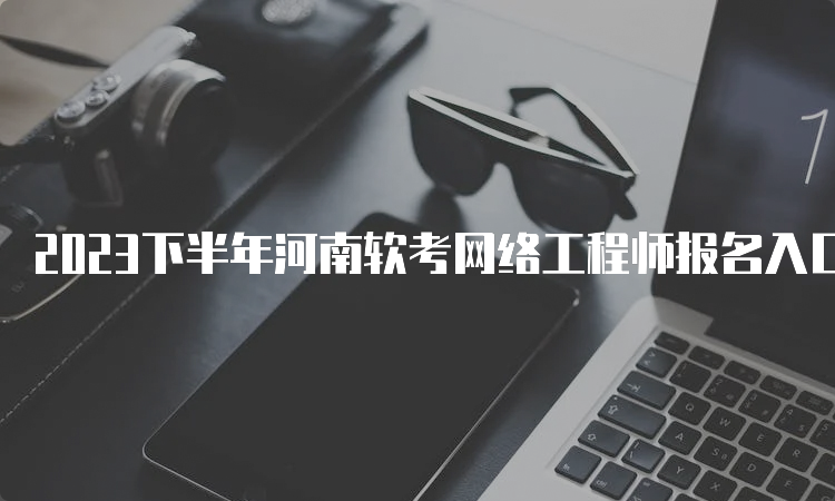 2023下半年河南软考网络工程师报名入口马上关闭