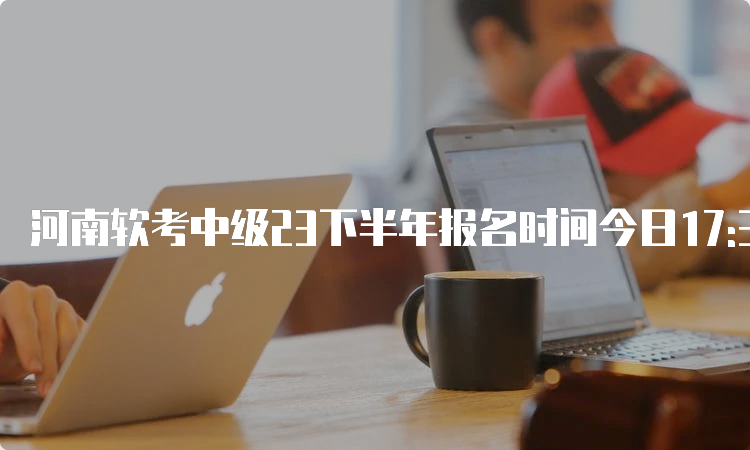 河南软考中级23下半年报名时间今日17:30截止