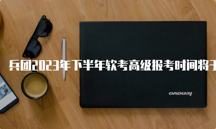 兵团2023年下半年软考高级报考时间将于9月27日截止