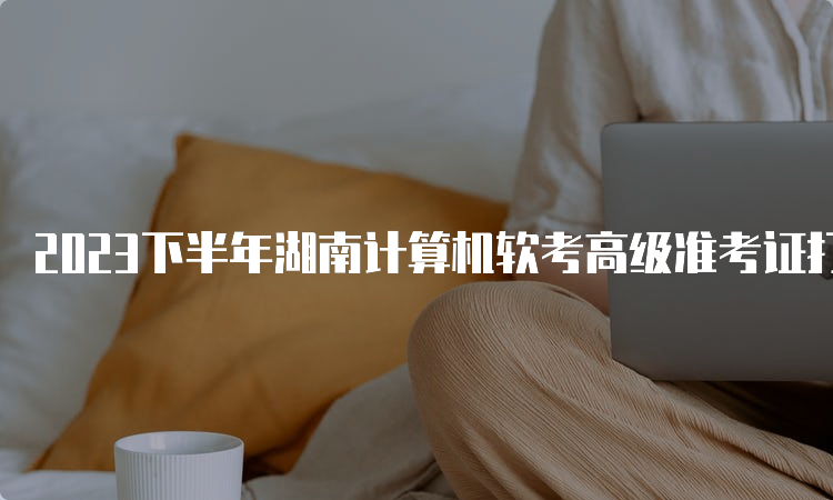 2023下半年湖南计算机软考高级准考证打印注意事项