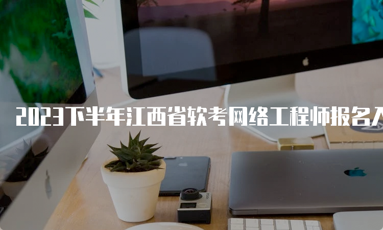 2023下半年江西省软考网络工程师报名入口将于9月28日截止