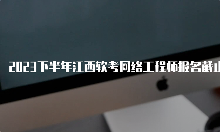 2023下半年江西软考网络工程师报名截止时间是几号？9月28日17：00