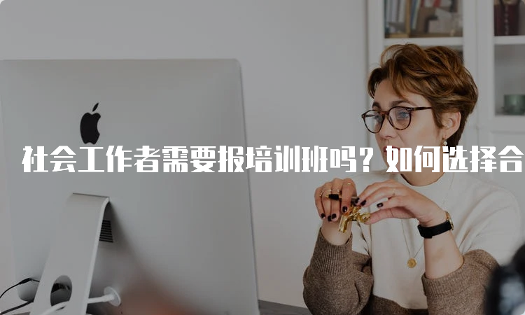 社会工作者需要报培训班吗？如何选择合适的培训机构