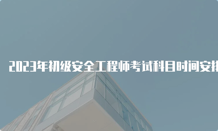 2023年初级安全工程师考试科目时间安排