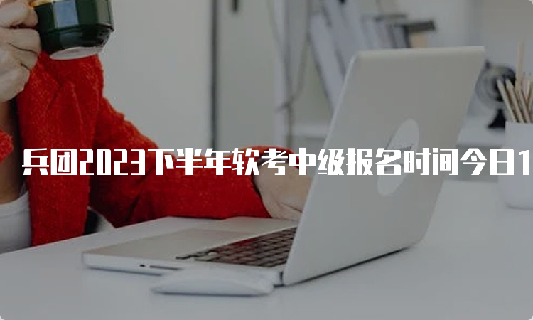 兵团2023下半年软考中级报名时间今日16：00截止