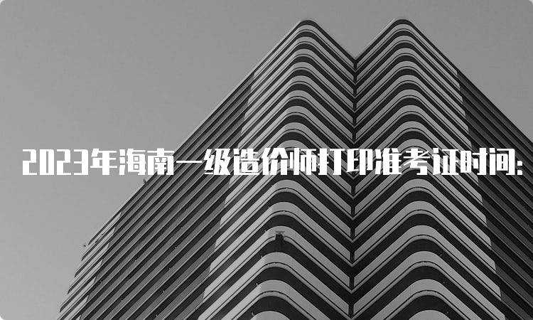 2023年海南一级造价师打印准考证时间：10月21日-27日