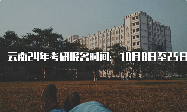 云南24年考研报名时间：10月8日至25日