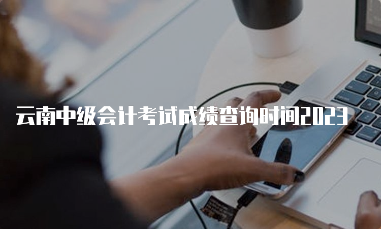  云南中级会计考试成绩查询时间2023