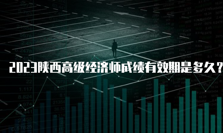 2023陕西高级经济师成绩有效期是多久？五年