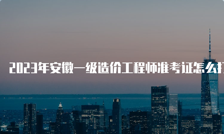 2023年安徽一级造价工程师准考证怎么打印？什么时候打印？