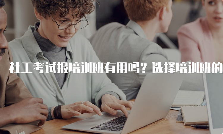 社工考试报培训班有用吗？选择培训班的利与弊