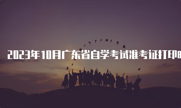 2023年10月广东省自学考试准考证打印时间：考前10天内