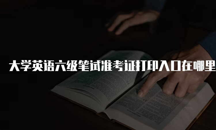 大学英语六级笔试准考证打印入口在哪里？