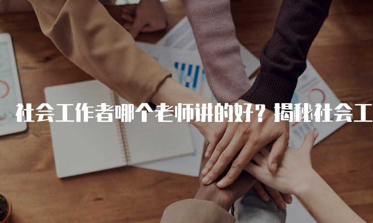 社会工作者哪个老师讲的好？揭秘社会工作者考试备考经验