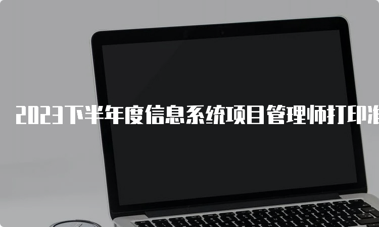 2023下半年度信息系统项目管理师打印准考证时间云南