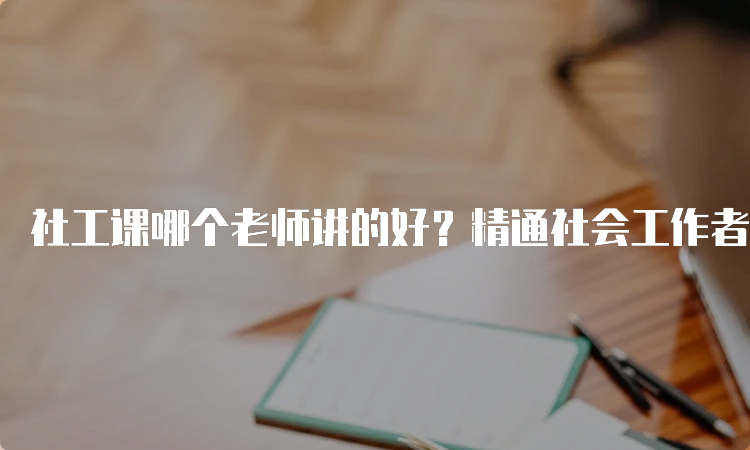 社工课哪个老师讲的好？精通社会工作者考试业务的网站编辑告诉你