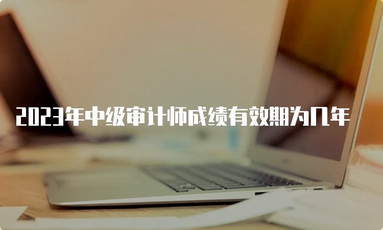 2023年中级审计师成绩有效期为几年