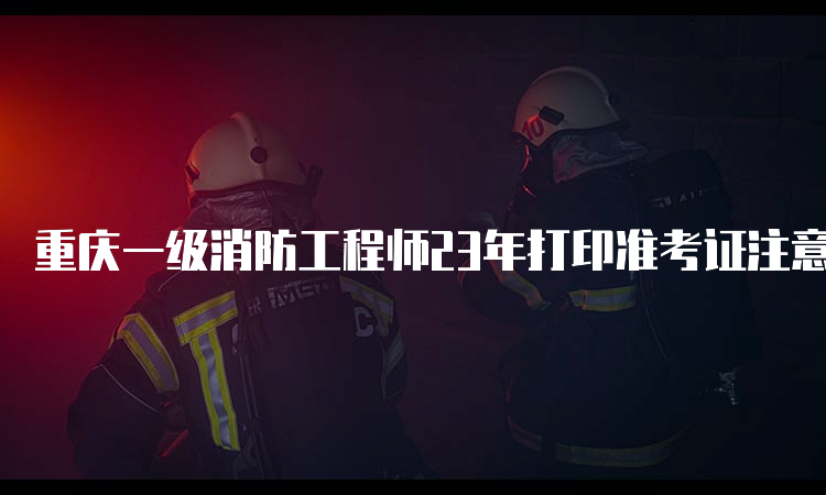 重庆一级消防工程师23年打印准考证注意事项