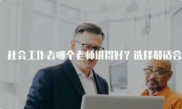 社会工作者哪个老师讲得好？选择最适合你的社工证考试培训班！