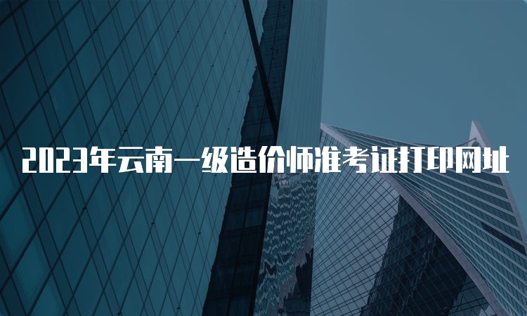 2023年云南一级造价师准考证打印网址