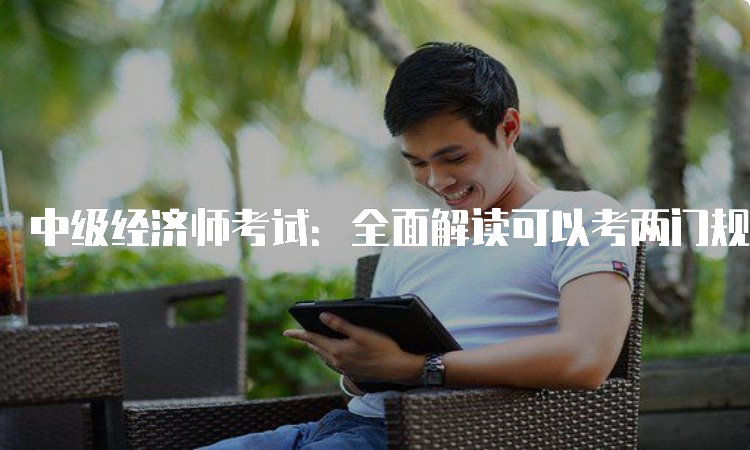 中级经济师考试：全面解读可以考两门规定！