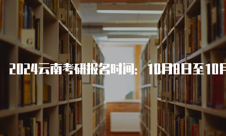 2024云南考研报名时间：10月8日至10月25日