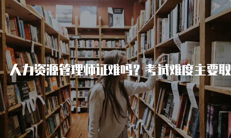 人力资源管理师证难吗？考试难度主要取决于个人掌握程度