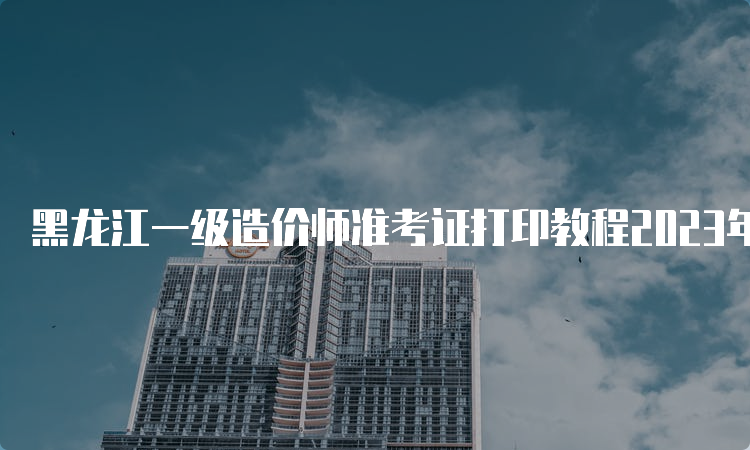 黑龙江一级造价师准考证打印教程2023年