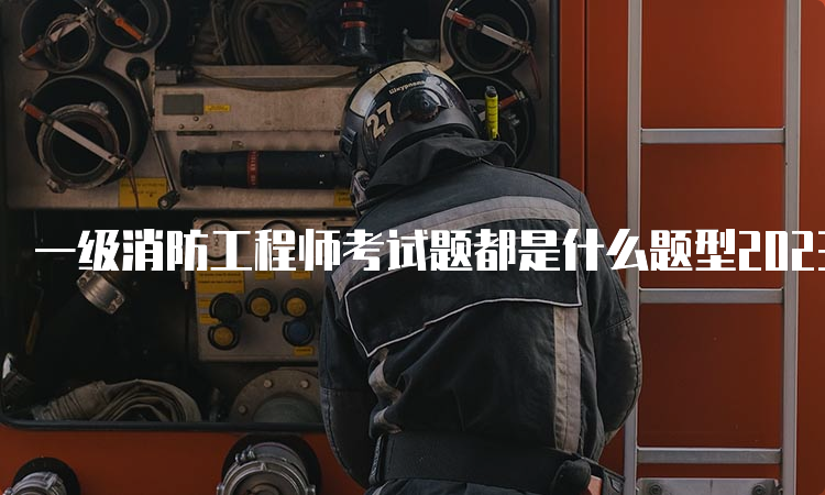 一级消防工程师考试题都是什么题型2023年