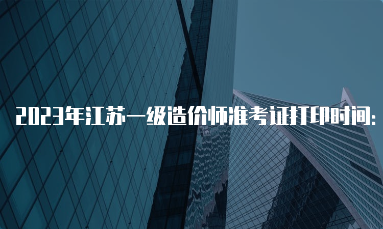 2023年江苏一级造价师准考证打印时间：10月23-27日