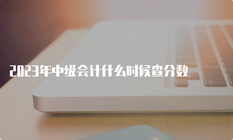  2023年中级会计什么时候查分数