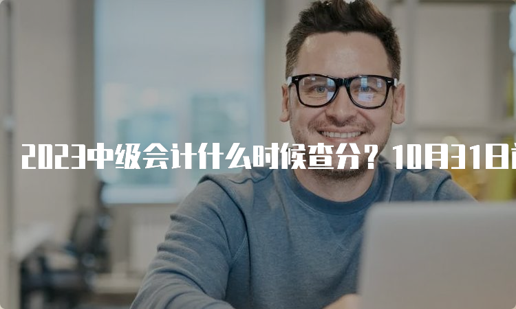 2023中级会计什么时候查分？10月31日前