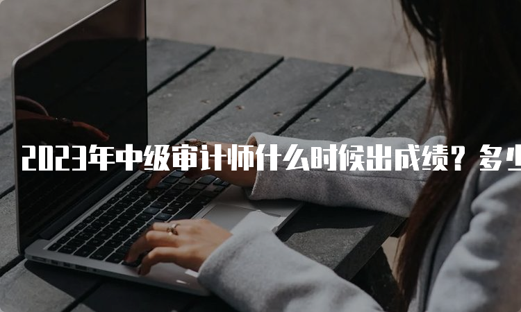 2023年中级审计师什么时候出成绩？多少分及格？