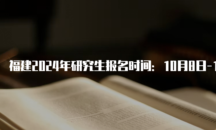 福建2024年研究生报名时间：10月8日-10月25日