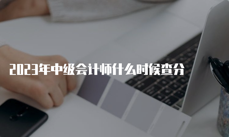  2023年中级会计师什么时候查分