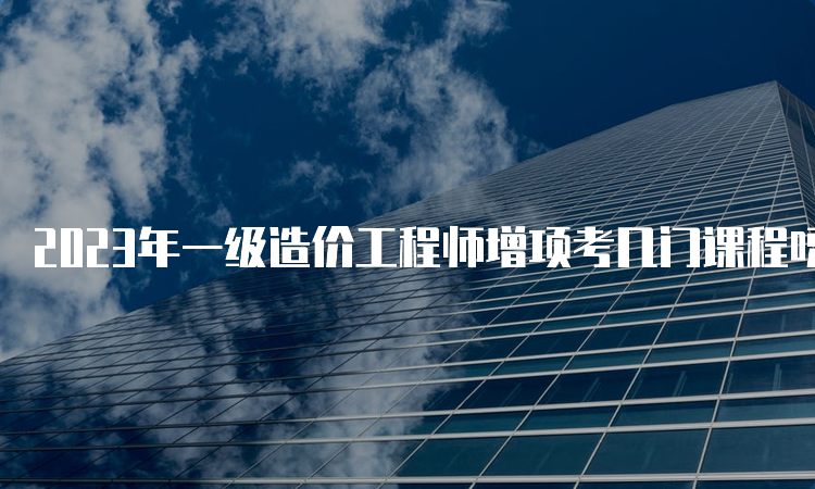 2023年一级造价工程师增项考几门课程呀