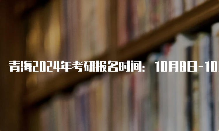 青海2024年考研报名时间：10月8日-10月25日