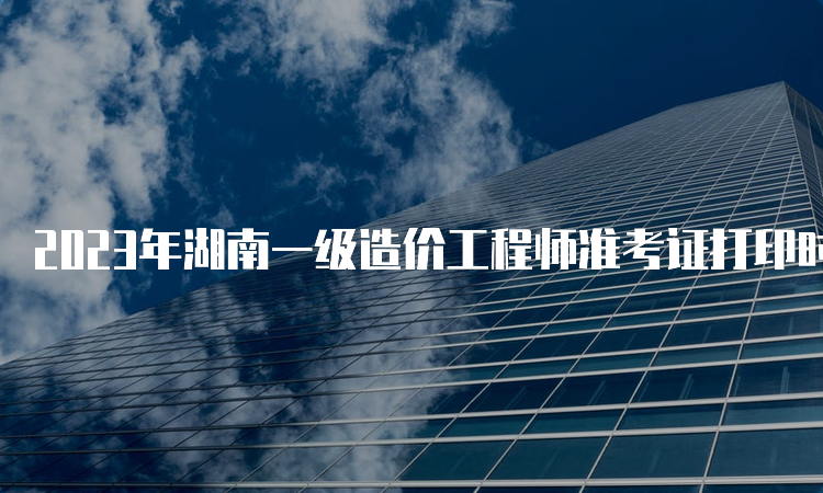 2023年湖南一级造价工程师准考证打印时间：10月24日开始