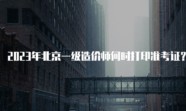 2023年北京一级造价师何时打印准考证？打印网站是哪个？